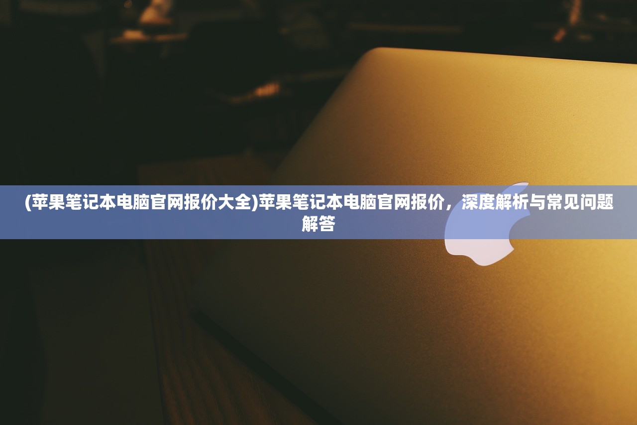 (苹果笔记本电脑官网报价大全)苹果笔记本电脑官网报价，深度解析与常见问题解答
