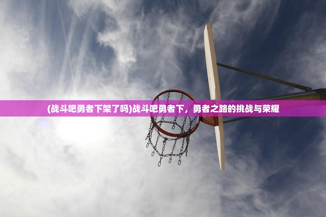 (战斗吧勇者下架了吗)战斗吧勇者下,勇者之路的挑战与荣耀 (战斗吧勇者下架了吗)战斗吧勇者下,勇者之路的挑战与荣耀