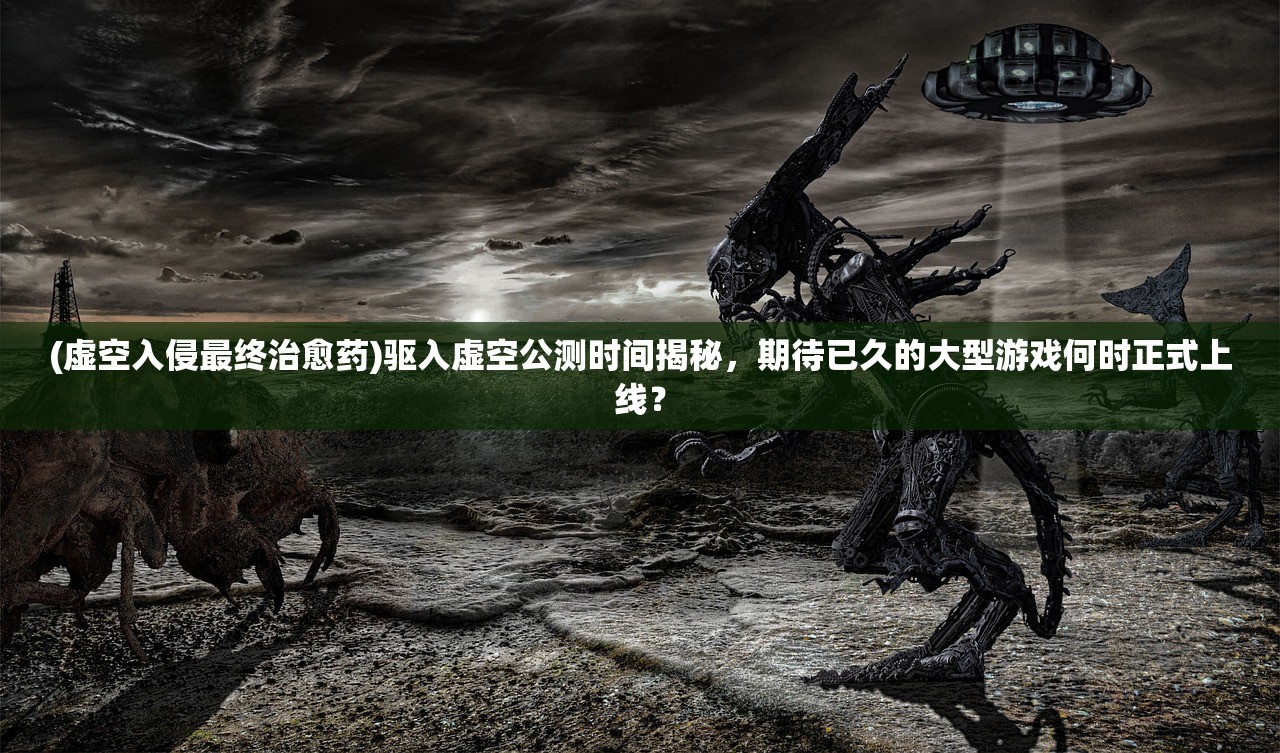 (虚空入侵最终治愈药)驱入虚空公测时间揭秘，期待已久的大型游戏何时正式上线？