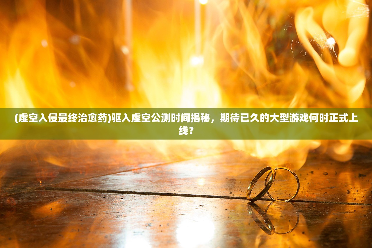 (虚空入侵最终治愈药)驱入虚空公测时间揭秘，期待已久的大型游戏何时正式上线？