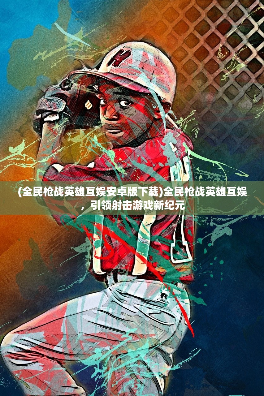 (全民枪战英雄互娱安卓版下载)全民枪战英雄互娱,引领射击游戏新纪元 (全民枪战英雄互娱安卓版下载)全民枪战英雄互娱,引领射击游戏新纪元