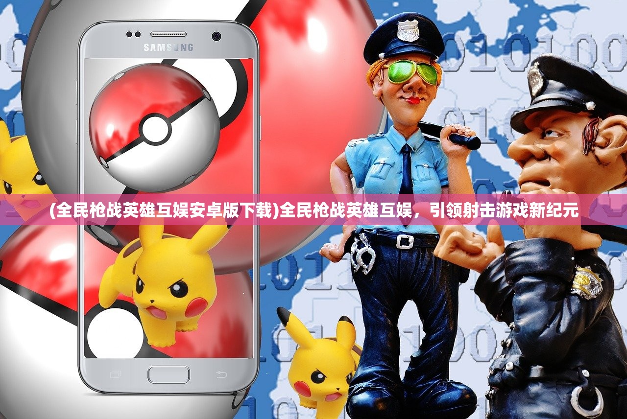 (全民枪战英雄互娱安卓版下载)全民枪战英雄互娱,引领射击游戏新纪元 (全民枪战英雄互娱安卓版下载)全民枪战英雄互娱,引领射击游戏新纪元