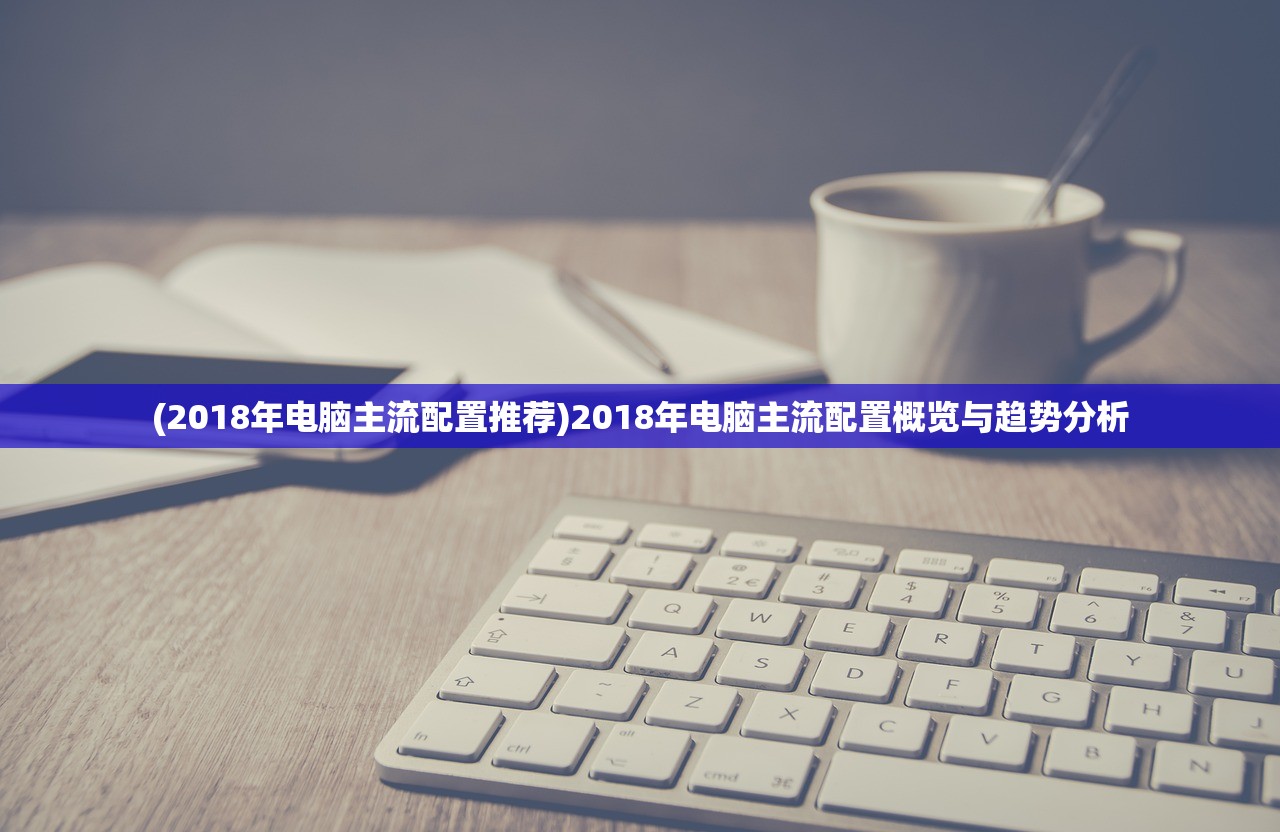 (2018年电脑主流配置推荐)2018年电脑主流配置概览与趋势分析