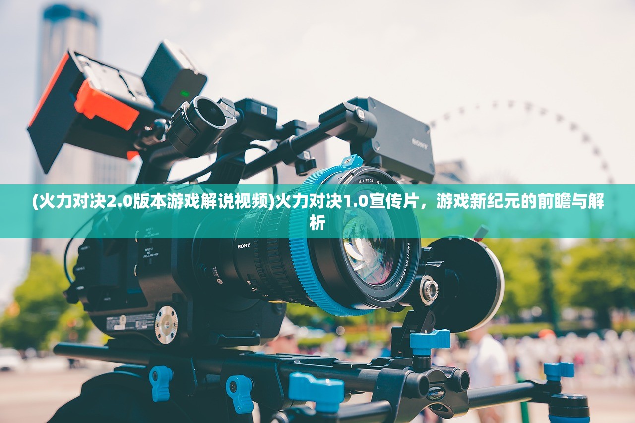 (火力对决2.0版本游戏解说视频)火力对决1.0宣传片,游戏新纪元的前瞻与解析 (火力对决2.0版本游戏解说视频)火力对决1.0宣传片,游戏新纪元的前瞻与解析